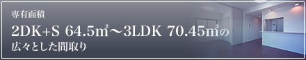専有面積 2DK+S 64.5�u〜3LDK 70.45�uの 広々とした間取り